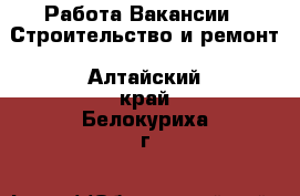 Работа Вакансии - Строительство и ремонт. Алтайский край,Белокуриха г.